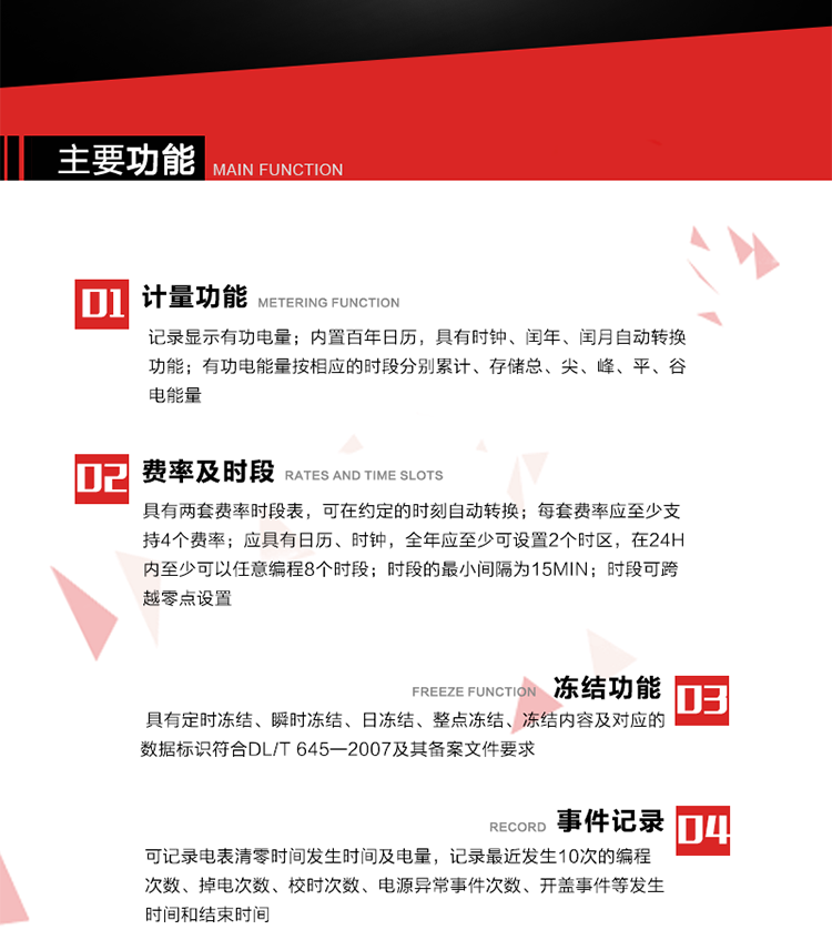 主要功能
1. 計量功能
記錄顯示有功電量
2. 計時功能
內置百年日歷，具有時鐘、閏年、閏月自動轉換功能。
3. 分時計量功能
有功電能量按相應的時段分別累計、存儲總、尖、峰、平、谷電能量 
4. 費率、時段： 
a）具有兩套費率時段表，可在約定的時刻自動轉換；每套費率應至少支持4個費率。 
b）應具有日歷、時鐘，全年應至少可設置2個時區，在24h內至少可以任意編程8個時段；時段的最小間隔為15min；時段可跨越零點設置。 
5. 凍結功能 
1. 定時凍結：按照約定的時間及間隔凍結電能量數據；每個凍結量至少應保存60次。 
2. 瞬時凍結：在非正常情況下，凍結當前的日歷、時間、所有電能量和重要測量的數據；瞬時凍結量應保存最后3次的數據。 
3. 日凍結：存儲每天零點時刻的電能量，可存儲62天的數據。 
4. 整點凍結：存儲整點時刻或半點時刻的有功總電能，可存儲254個數據。
5. 凍結內容及對應的數據標識符合DL/T 645—2007及其備案文件要求。 
6. 事件記錄 
可記錄電表清零時間發生時間及電量，記錄最近發生10次的編程次數、掉電次數、校時次數、電源異常事件次數、開蓋事件等發生時間和結束時間。
7. 負荷記錄
電表可記錄負荷記錄內容從“電壓、電流、頻率”、“有功功率”、“功率因數”、“有功總電能”四類數據項中任意組合，設定時間從1~60min之間任意設置，如設定時間為15min電表最少可記錄3天的數據，負荷記錄可通過POS機或RS485方式抄讀。
8. 設置與清零 
電能表出廠后不允許設置底度，不允許清零等一些參數設置。
9. 通訊功能
　　具有一路調制型紅外通訊接口、一路完全隔離的RS485通訊接口，方便現場維護和遠程數據采集。通訊規約遵循DL/T 645 《多功能電能表通訊規約》，并可根據用戶要求定制通訊規約。