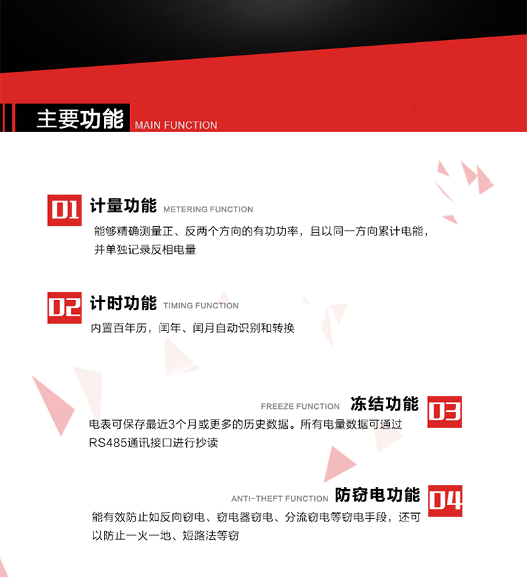 主要功能
1. 雙向計量功能
能夠精確測量正、反兩個方向的有功功率，且以同一方向累計電能，并單獨記錄反相電量。
2. 計時功能
內置百年歷，閏年、閏月自動識別和轉換。
3. 凍結功能 
電表可保存最近3個月或更多的歷史數(shù)據(jù)。所有電量數(shù)據(jù)可通過RS485通訊接口進行抄讀。
4. 防竊電功能
能有效防止如反向竊電、竊電器竊電、分流竊電等竊電手段，還可以防止一火一地、短路法等竊電。
5. 零線計量*（可選） 
火線零線分別采樣，分別計量；當功率相差10%，自動切換，有效防止竊電行為。 
6. 通訊功能
具有一路調制型紅外通訊接口、一路完全隔離的RS485通訊接口和載波模塊通信信道，方便現(xiàn)場維護和遠程數(shù)據(jù)采集。通訊規(guī)約遵循DL/T 645 《多功能電能表通訊規(guī)約》，并可根據(jù)用戶要求定制通訊規(guī)約。
7. 負荷開關*（可選）
負荷開關可采用內置或外置方式，當采用內置負荷開關時電能表最大電流不宜超過60A。 
8. 遠程控制功能（可選）
可根據(jù)用戶要求，對具有RS485通訊或載波通信功能的電表，內置繼電器可直接切斷用戶的用電負荷，實現(xiàn)遠程控制功能。