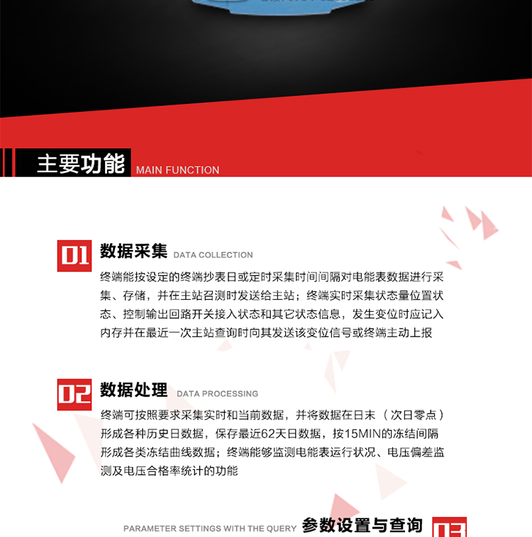 主要功能
1、數據采集器
終端能按設定的終端抄表日或定時采集時間間隔對電能表數據進行采集、存儲，并在主站召測時發送給主站，終端記錄的電能表數據，應與所連接的電能表顯示的相應數據一致。終端實時采集狀態量位置狀態、控制輸出回路開關接入狀態和其它狀態信息，發生變位時應記入內存并在最近一次主站查詢時向其發送該變位信號或終端主動上報。終端能接收電能表輸出的脈沖，并根據電能表脈沖常數Kp（imp/kWh或imp/kvarh）、TV變比KTV、TA變比KTA計算1min平均功率，并記錄當日、當月功率最大值和出現時間。 
終端具備電壓、電流等模擬量采集功能，測量電壓、電流、功率、功率因數等，終端具有電壓監測越限統計功能，其電壓準確度等級為0.5；具有諧波數據統計功能，諧波分量準確度等級為1。 
2、數據處理 
終端可按照要求采集實時和當前數據；終端可按要求將采集的數據在日末（次日零點）形成各種歷史日數據，并保存最近62天日數據；終端可按要求將采集的數據按15min的凍結間隔形成各類凍結曲線數據，并保存最近30天曲線數據；終端可按要求將采集的數據在月末零點（每月1日零點）生成各種歷史月數據，并保存最近12個月的月數據。 
終端能夠監測電能表運行狀況、電壓偏差監測及電壓合格率統計的功能；終端具有按設置的功率因數分段限值對監測點的功率因數進行分析統計，記錄每月功率因數越限值發生在各區段的累計時間。
3、參數設置與查詢
終端具備通過遠程或本地的方式對終端時鐘、TA變比、TV變比、電能表常數、限值參數、功率控制參數、預付費控制參數、終端參數、抄表參數等進行讀取與設置的功能。 
4、控制功能 
終端具備的控制功能主要分為功率定值控制（時段功控、廠休功控、營業報停功控、當前功率下浮功控）、電量定值控制（月電控、購電控）、保電/剔除、遠方控制這四大類。 